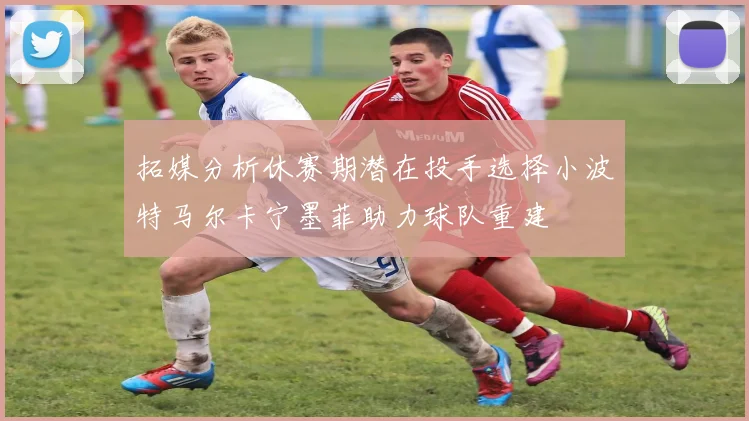 拓媒分析休赛期潜在投手选择小波特马尔卡宁墨菲助力球队重建