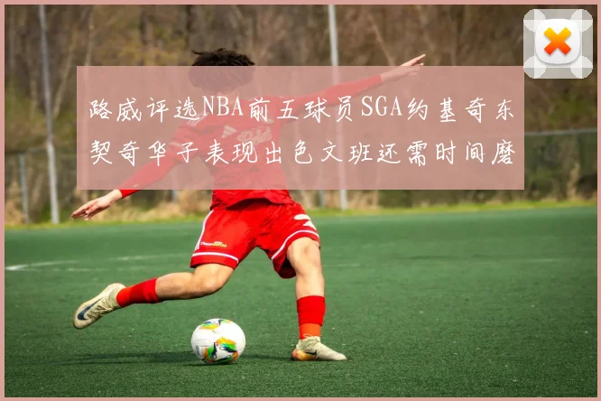 路威评选NBA前五球员SGA约基奇东契奇华子表现出色文班还需时间磨练