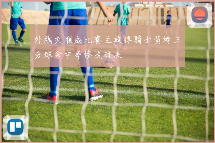 外线失准成比赛主旋律骑士黄蜂三分球命中率惨淡对决