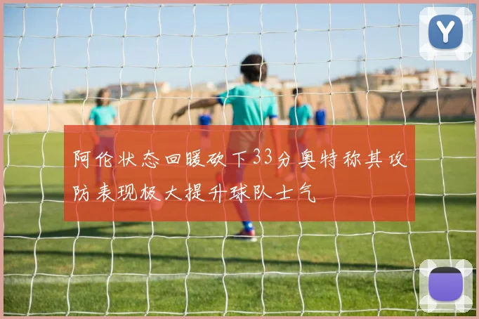 阿伦状态回暖砍下33分奥特称其攻防表现极大提升球队士气