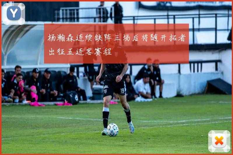 杨瀚森连续缺阵三场后将随开拓者出征五连客赛程