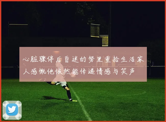 心脏骤停后昏迷的努里重拾生活家人感慨他依然能传递情感与笑声