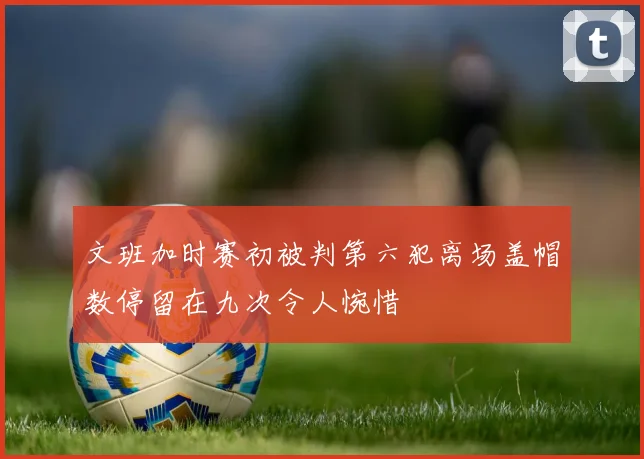 文班加时赛初被判第六犯离场盖帽数停留在九次令人惋惜