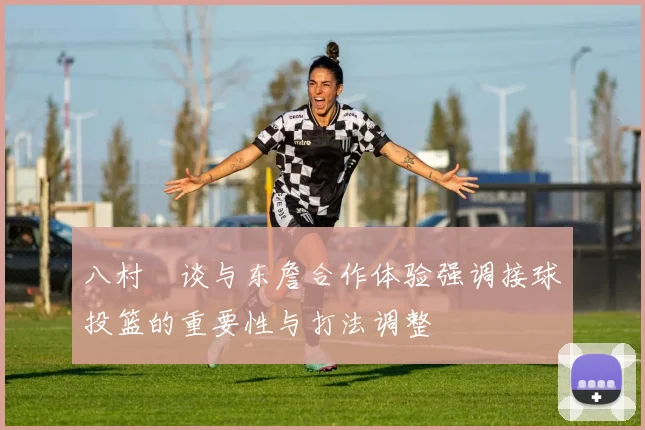 八村塁谈与东詹合作体验强调接球投篮的重要性与打法调整