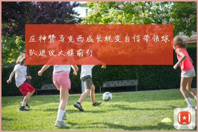 庄神赞马克西成长蜕变自信带领球队进攻大旗前行