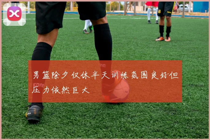 男篮除夕仅休半天训练氛围良好但压力依然巨大