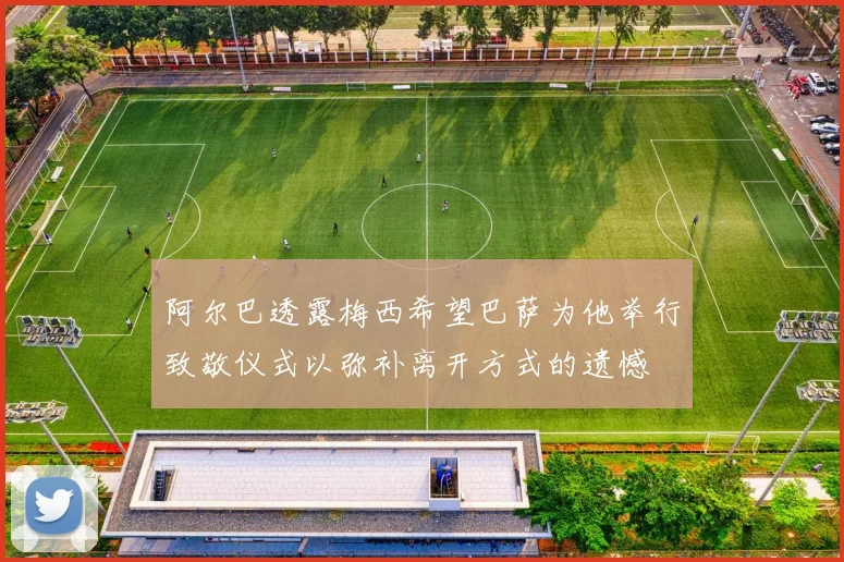 阿尔巴透露梅西希望巴萨为他举行致敬仪式以弥补离开方式的遗憾