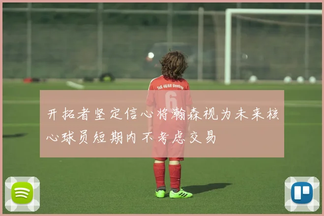 开拓者坚定信心将瀚森视为未来核心球员短期内不考虑交易