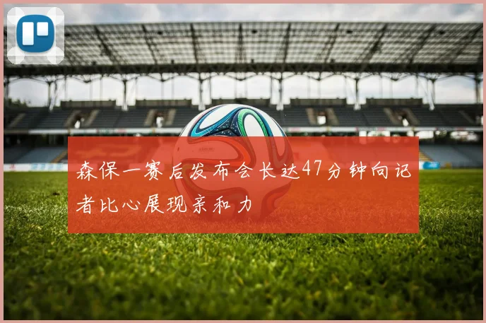 森保一赛后发布会长达47分钟向记者比心展现亲和力