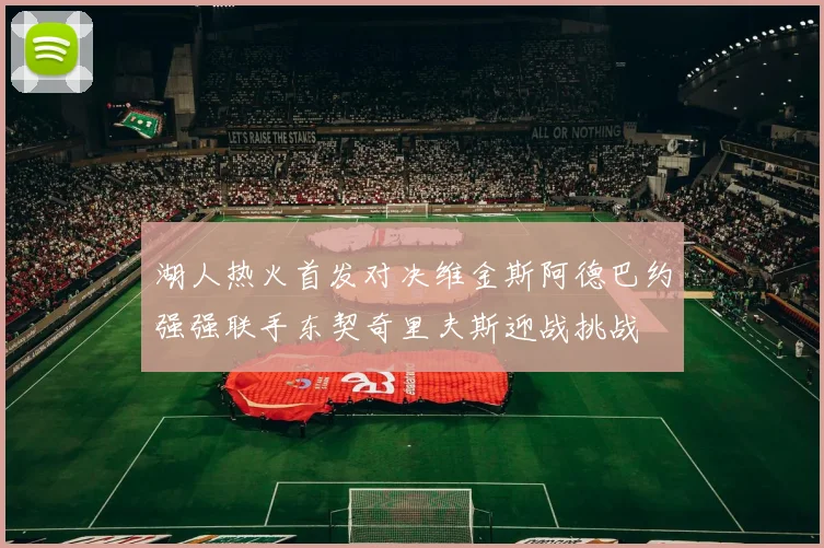湖人热火首发对决维金斯阿德巴约强强联手东契奇里夫斯迎战挑战