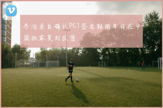 乔治亲自确认PG1签名鞋明年将在中国独家复刻发售