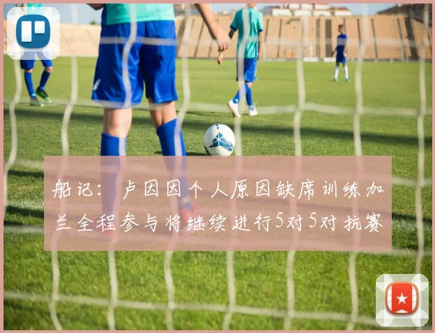 船记：卢因因个人原因缺席训练加兰全程参与将继续进行5对5对抗赛