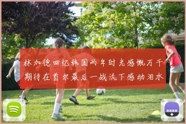 林加德回忆韩国两年时光感慨万千期待在首尔最后一战流下感动泪水