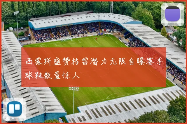 西蒙斯盛赞格雷潜力无限自曝赛季球鞋数量惊人