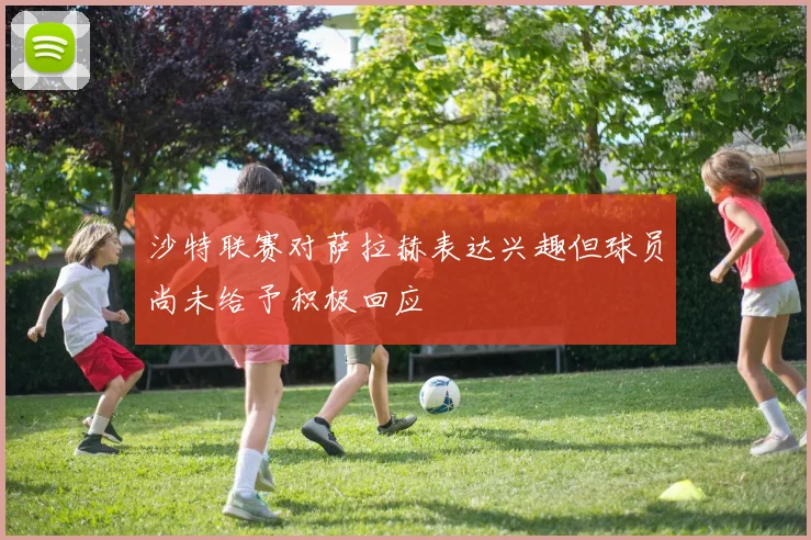 沙特联赛对萨拉赫表达兴趣但球员尚未给予积极回应