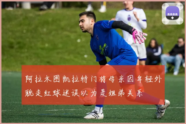 阿拉木图凯拉特门将母亲因年轻外貌走红球迷误以为是姐弟关系