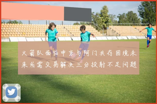 火箭队面临申京与阿门共存困境未来或需交易解决三分投射不足问题