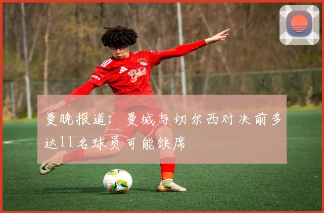 曼晚报道：曼城与切尔西对决前多达11名球员可能缺席