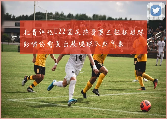北青评论U22国足热身赛王钰栋进球彭啸伤愈复出展现球队新气象