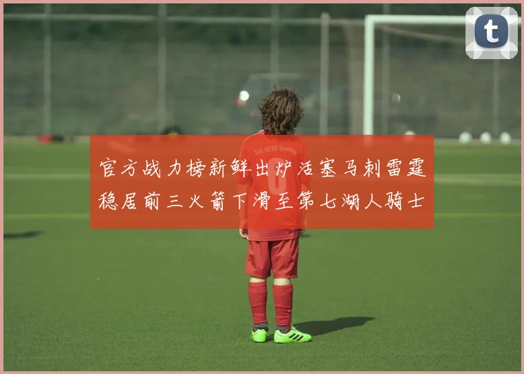 官方战力榜新鲜出炉活塞马刺雷霆稳居前三火箭下滑至第七湖人骑士表现不佳