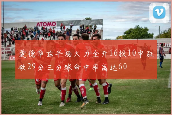 爱德华兹半场火力全开16投10中狂砍29分三分球命中率高达60