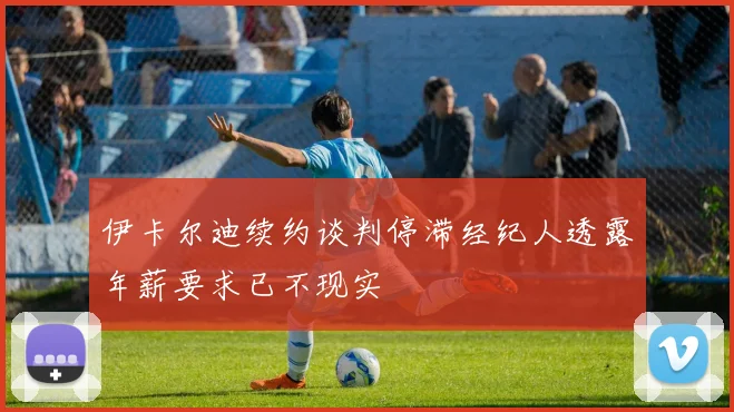 伊卡尔迪续约谈判停滞经纪人透露年薪要求已不现实