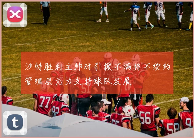 沙特胜利主帅对引援不满将不续约管理层无力支持球队发展