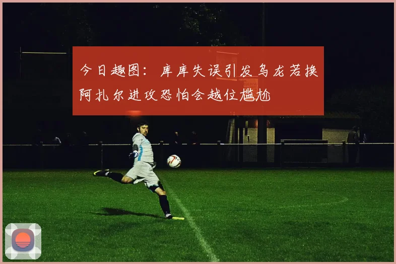 今日趣图：库库失误引发乌龙若换阿扎尔进攻恐怕会越位尴尬