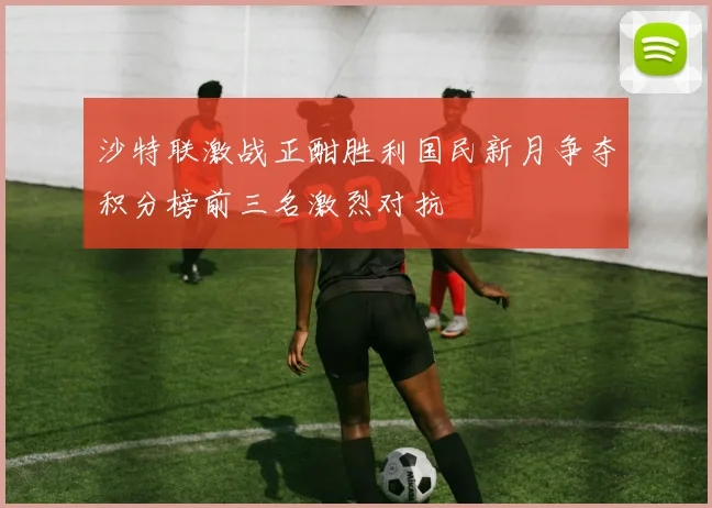 沙特联激战正酣胜利国民新月争夺积分榜前三名激烈对抗
