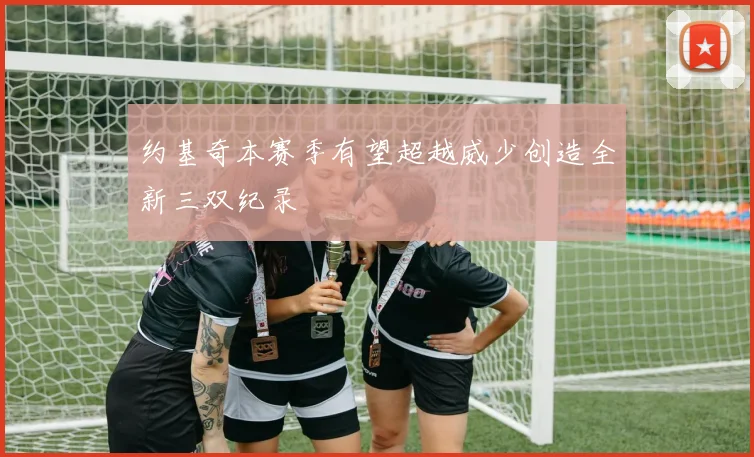 约基奇本赛季有望超越威少创造全新三双纪录