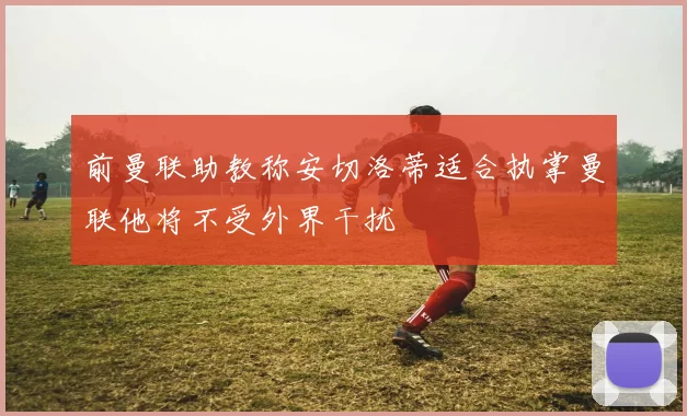 前曼联助教称安切洛蒂适合执掌曼联他将不受外界干扰