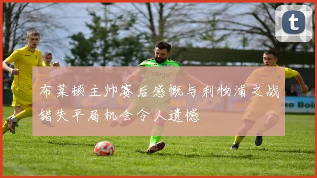 布莱顿主帅赛后感慨与利物浦之战错失平局机会令人遗憾