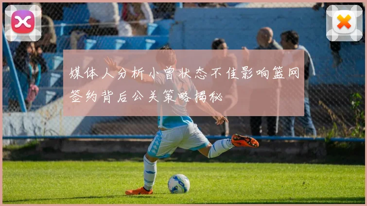 媒体人分析小曾状态不佳影响篮网签约背后公关策略揭秘