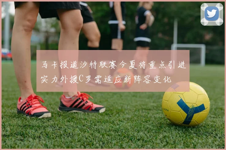 马卡报道沙特联赛今夏将重点引进实力外援C罗需适应新阵容变化