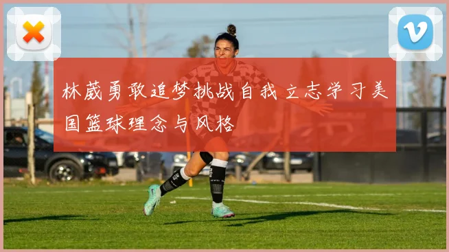 林葳勇敢追梦挑战自我立志学习美国篮球理念与风格