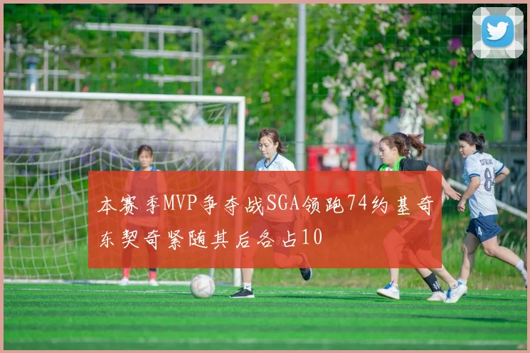 本赛季MVP争夺战SGA领跑74约基奇东契奇紧随其后各占10